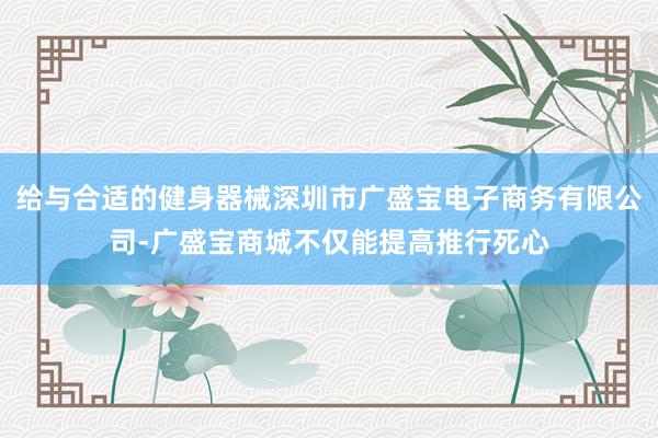 给与合适的健身器械深圳市广盛宝电子商务有限公司-广盛宝商城不仅能提高推行死心