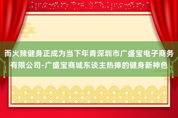而火辣健身正成为当下年青深圳市广盛宝电子商务有限公司-广盛宝商城东谈主热捧的健身新神色