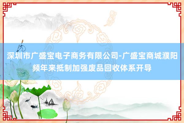 深圳市广盛宝电子商务有限公司-广盛宝商城濮阳频年来抵制加强废品回收体系开导