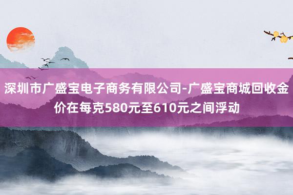 深圳市广盛宝电子商务有限公司-广盛宝商城回收金价在每克580元至610元之间浮动